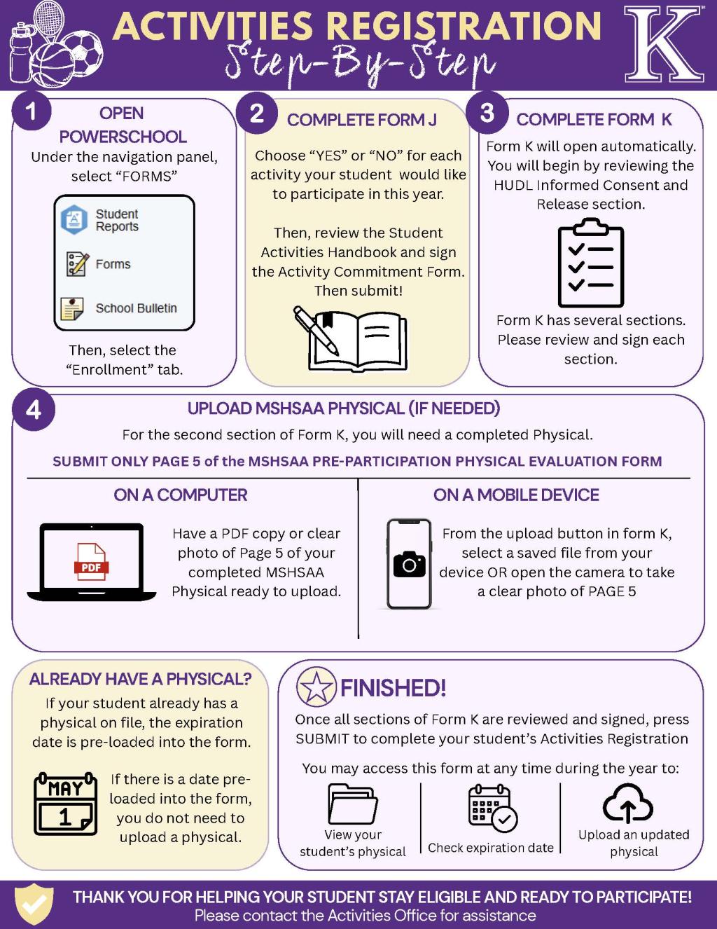 Purple, gold and white Kearney School District infographic titled undefinedActivities Registration Step-by-Step.undefined Step 1: Log in to PowerSchool, select Forms from the navigation menu, then choose the Enrollment tab. Step 2: Complete Form J by selecting yes or no for each activity, reviewing the Student Activities Handbook and signing the Activity Commitment Form. Step 3: Complete all sections of Form K, beginning with the HUDL Informed Consent and Release. Step 4: Upload only Page 5 of the completed MSHSAA Pre-Participation Physical Evaluation Form. On a computer, upload a PDF or clear photo. On a mobile device, select a saved file or use the camera to take a clear photo. If a current physical is already on file and an expiration date appears in the form, no upload is needed. Submit Form K when all sections are complete. Families may return to the form during the year to view the physical, check its expiration date or upload an updated physical. Contact the Activities Office for assistance.